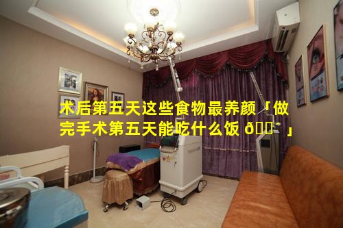 术后第五天这些食物最养颜「做完手术第五天能吃什么饭 🐴 」